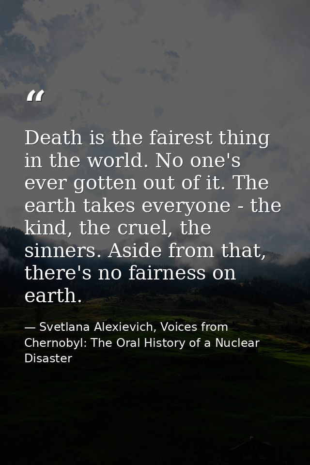 Death is the fairest thing in the world. No one's ever gotten out of it. The earth takes everyone - the kind, the cruel, — Svetlana Alexievich, Voices from Chernobyl: The Oral History of a Nuclear Disaster