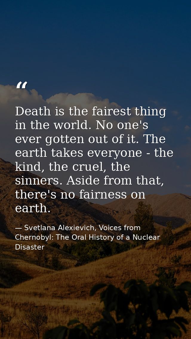 Death is the fairest thing in the world. No one's ever gotten out of it. The earth takes everyone - the kind, the cruel, — Svetlana Alexievich, Voices from Chernobyl: The Oral History of a Nuclear Disaster