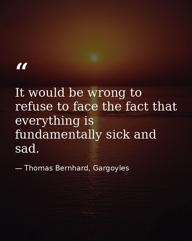 It would be wrong to refuse to face the fact that everything is fundamentally sick and sad. — Thomas Bernhard, Gargoyles