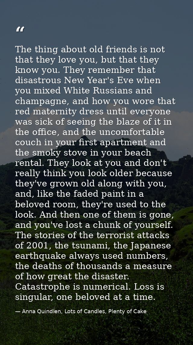 The thing about old friends is not that they love you, but that they know you. They remember that disastrous New Year's  — Anna Quindlen, Lots of Candles, Plenty of Cake