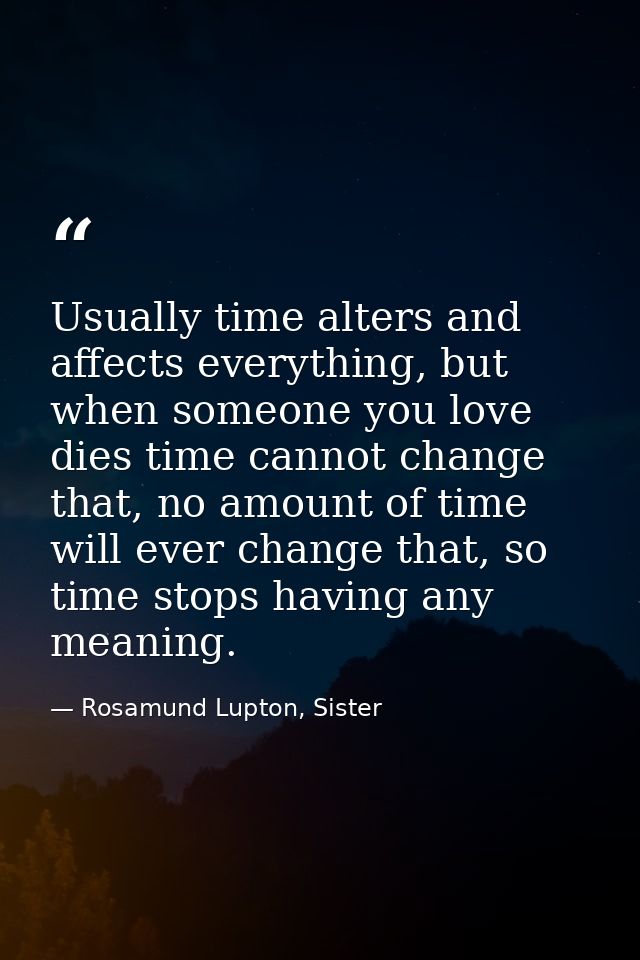 Usually time alters and affects everything, but when someone you love dies time cannot change that, no amount of time wi — Rosamund Lupton, Sister