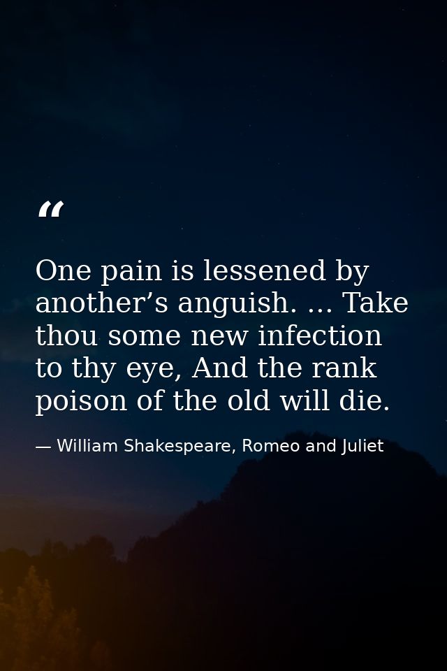 One pain is lessened by another’s anguish. ... Take thou some new infection to thy eye, And the rank poison of the old w — William Shakespeare, Romeo and Juliet