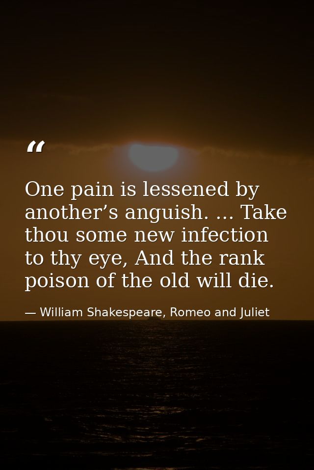 One pain is lessened by another’s anguish. ... Take thou some new infection to thy eye, And the rank poison of the old w — William Shakespeare, Romeo and Juliet