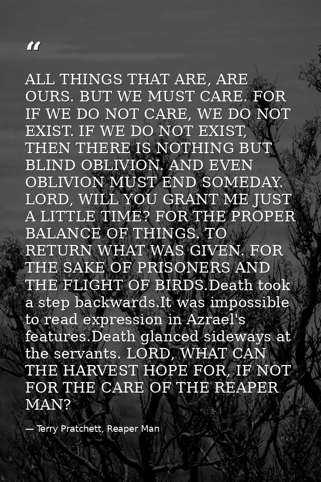 ALL THINGS THAT ARE, ARE OURS. BUT WE MUST CARE. FOR IF WE DO NOT CARE, WE DO NOT EXIST. IF WE DO NOT EXIST, THEN THERE  — Terry Pratchett, Reaper Man