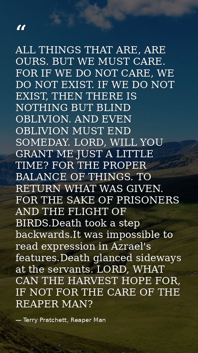 ALL THINGS THAT ARE, ARE OURS. BUT WE MUST CARE. FOR IF WE DO NOT CARE, WE DO NOT EXIST. IF WE DO NOT EXIST, THEN THERE  — Terry Pratchett, Reaper Man