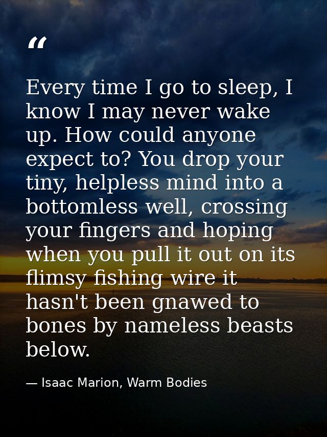 Every time I go to sleep, I know I may never wake up. How could anyone expect to? You drop your tiny, helpless mind into — Isaac Marion, Warm Bodies