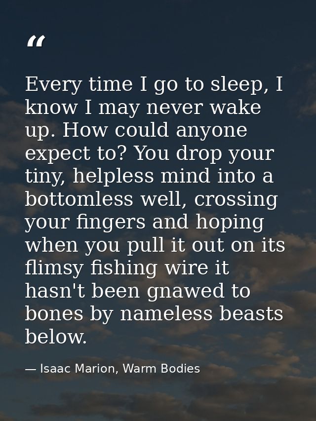 Every time I go to sleep, I know I may never wake up. How could anyone expect to? You drop your tiny, helpless mind into — Isaac Marion, Warm Bodies