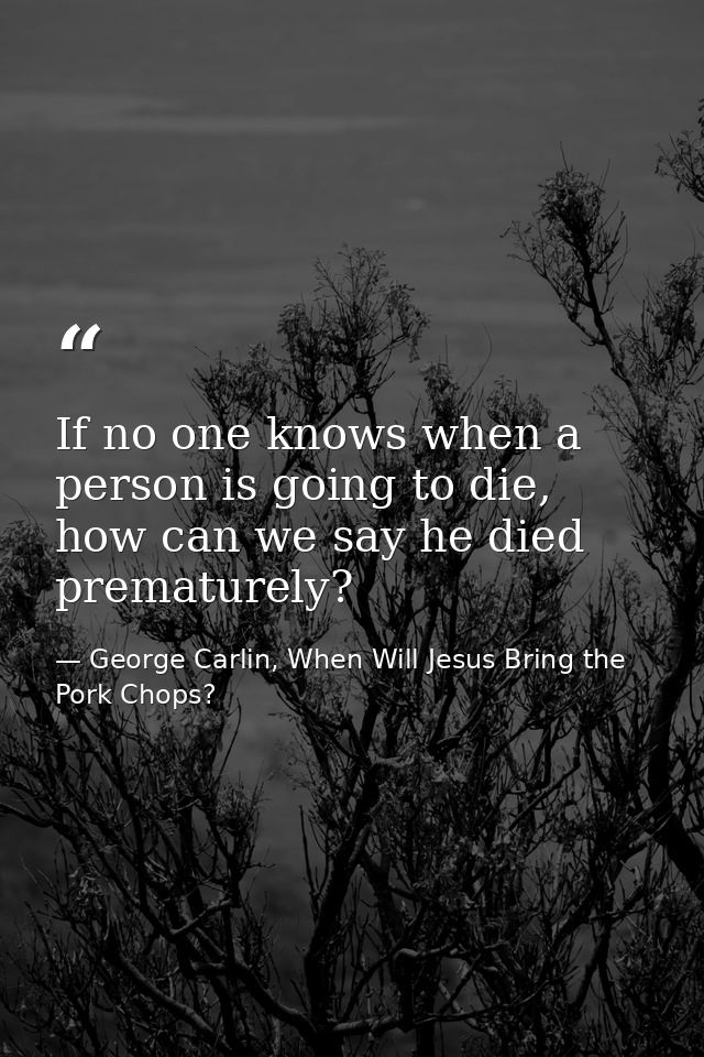 If no one knows when a person is going to die, how can we say he died prematurely? — George Carlin, When Will Jesus Bring the Pork Chops?