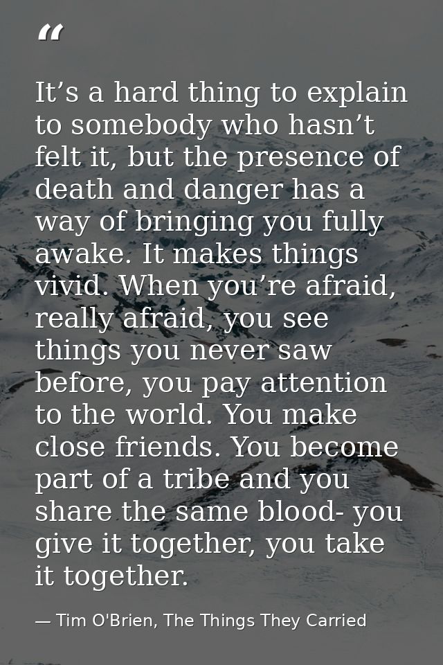 It’s a hard thing to explain to somebody who hasn’t felt it, but the presence of death and danger has a way of bringing  — Tim O'Brien, The Things They Carried