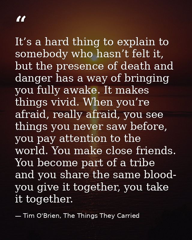 It’s a hard thing to explain to somebody who hasn’t felt it, but the presence of death and danger has a way of bringing  — Tim O'Brien, The Things They Carried