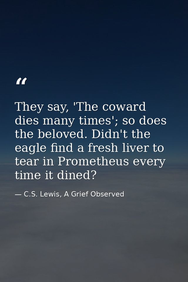 They say, 'The coward dies many times'; so does the beloved. Didn't the eagle find a fresh liver to tear in Prometheus e — C.S. Lewis, A Grief Observed