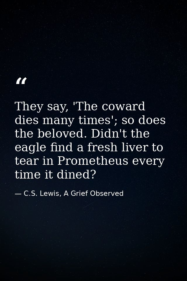 They say, 'The coward dies many times'; so does the beloved. Didn't the eagle find a fresh liver to tear in Prometheus e — C.S. Lewis, A Grief Observed