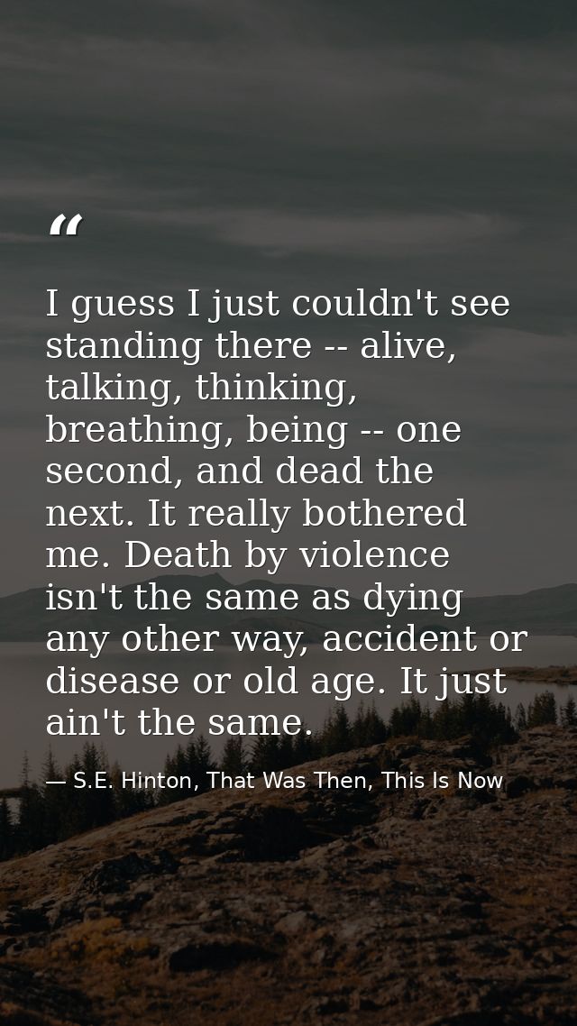 I guess I just couldn't see standing there -- alive, talking, thinking, breathing, being -- one second, and dead the nex — S.E. Hinton, That Was Then, This Is Now