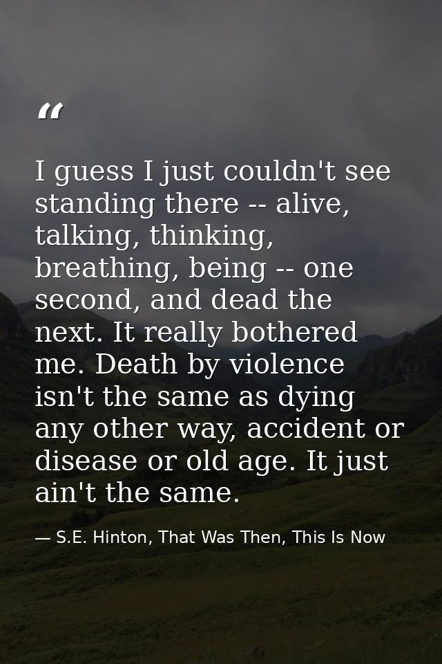 I guess I just couldn't see standing there -- alive, talking, thinking, breathing, being -- one second, and dead the nex — S.E. Hinton, That Was Then, This Is Now