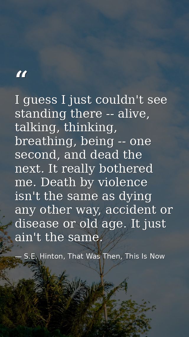 I guess I just couldn't see standing there -- alive, talking, thinking, breathing, being -- one second, and dead the nex — S.E. Hinton, That Was Then, This Is Now