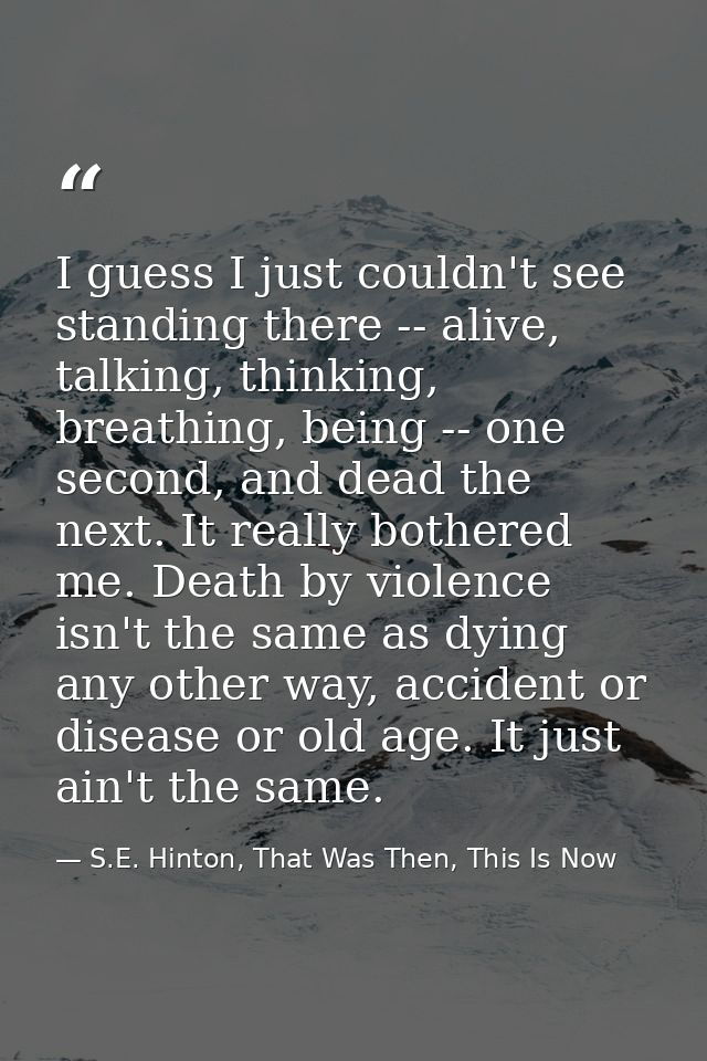 I guess I just couldn't see standing there -- alive, talking, thinking, breathing, being -- one second, and dead the nex — S.E. Hinton, That Was Then, This Is Now