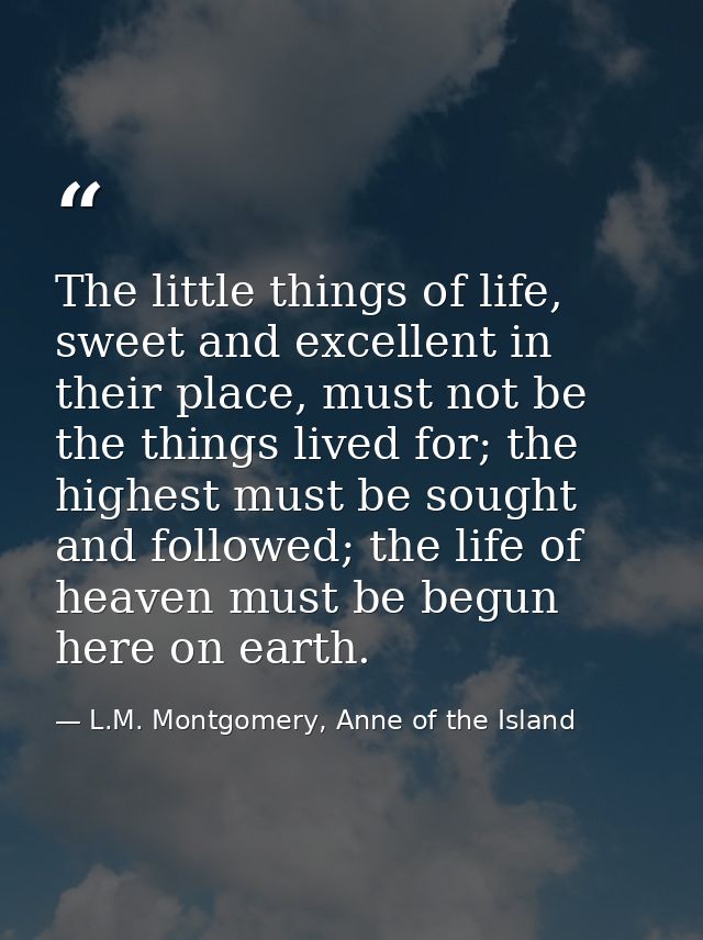 The little things of life, sweet and excellent in their place, must not be the things lived for; the highest must be sou — L.M. Montgomery, Anne of the Island