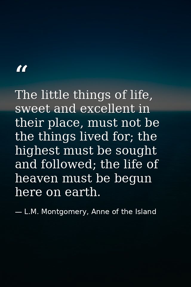 The little things of life, sweet and excellent in their place, must not be the things lived for; the highest must be sou — L.M. Montgomery, Anne of the Island