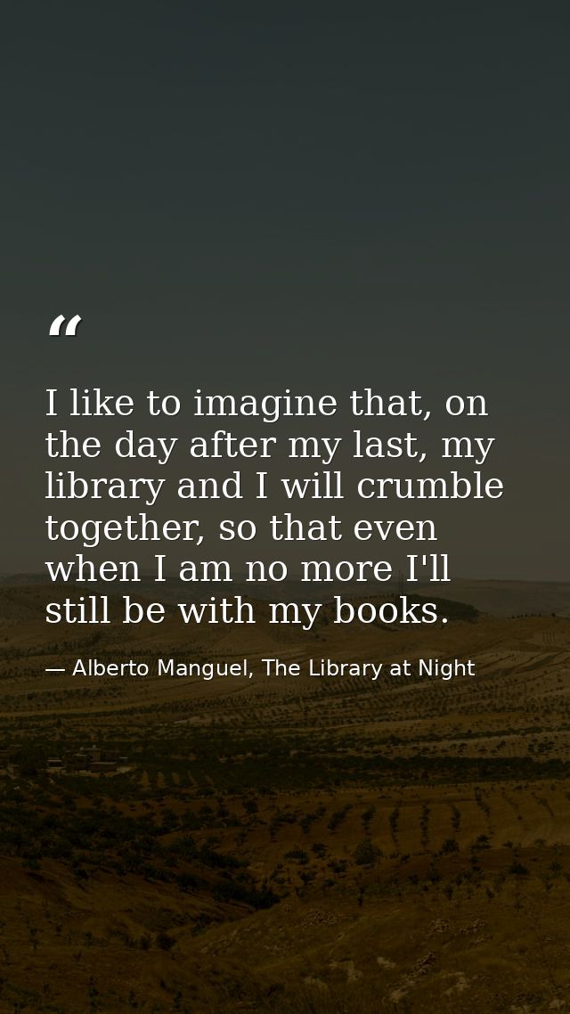 I like to imagine that, on the day after my last, my library and I will crumble together, so that even when I am no more — Alberto Manguel, The Library at Night