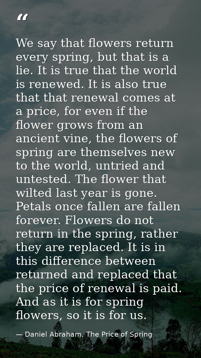We say that flowers return every spring, but that is a lie. It is true that the world is renewed. It is also true that t — Daniel Abraham, The Price of Spring