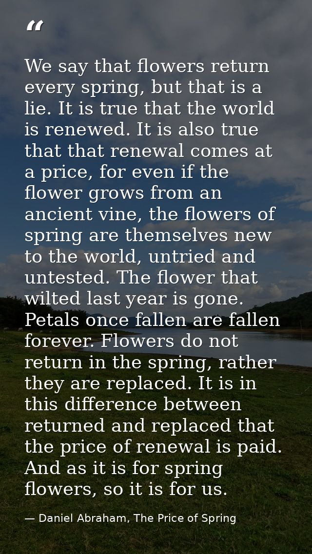 We say that flowers return every spring, but that is a lie. It is true that the world is renewed. It is also true that t — Daniel Abraham, The Price of Spring