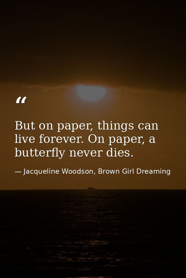 But on paper, things can live forever. On paper, a butterfly never dies. — Jacqueline Woodson, Brown Girl Dreaming