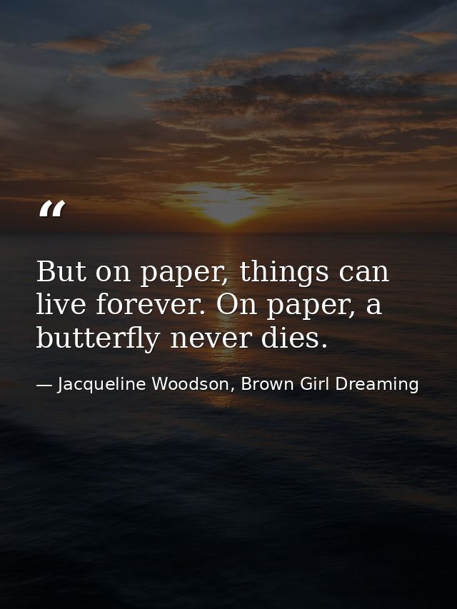 But on paper, things can live forever. On paper, a butterfly never dies. — Jacqueline Woodson, Brown Girl Dreaming