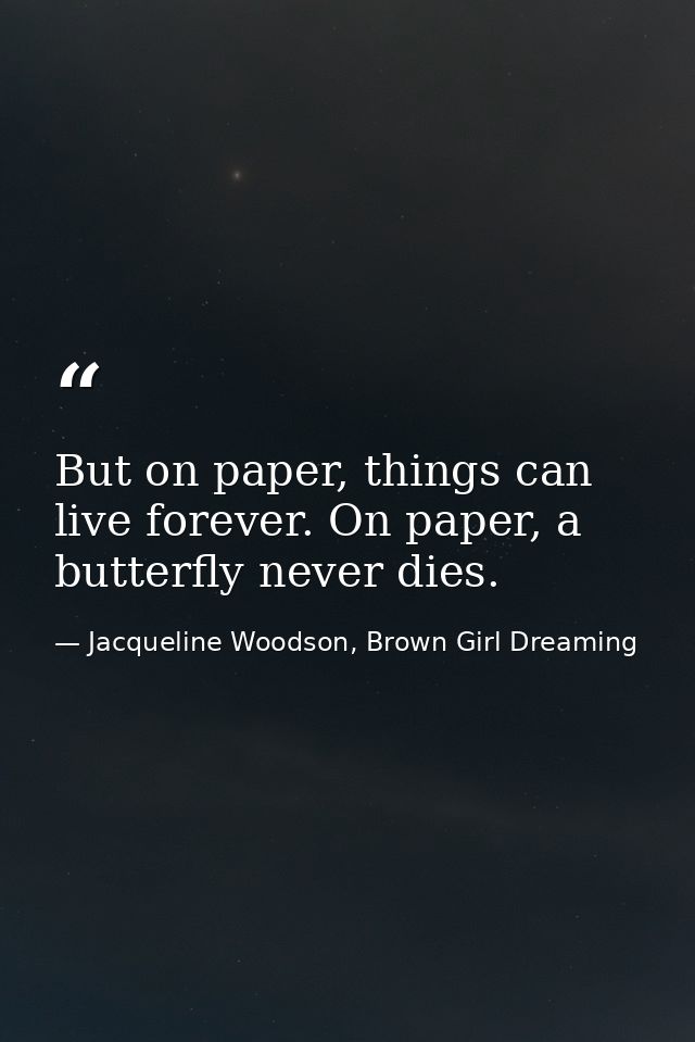 But on paper, things can live forever. On paper, a butterfly never dies. — Jacqueline Woodson, Brown Girl Dreaming