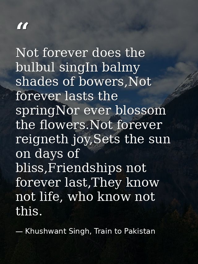 Not forever does the bulbul singIn balmy shades of bowers,Not forever lasts the springNor ever blossom the flowers.Not f — Khushwant Singh, Train to Pakistan