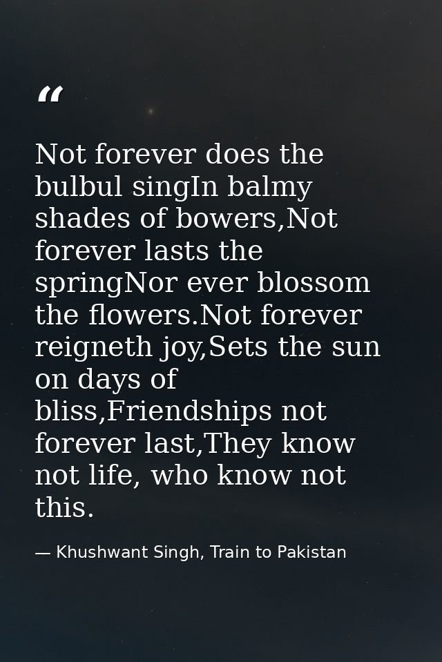 Not forever does the bulbul singIn balmy shades of bowers,Not forever lasts the springNor ever blossom the flowers.Not f — Khushwant Singh, Train to Pakistan