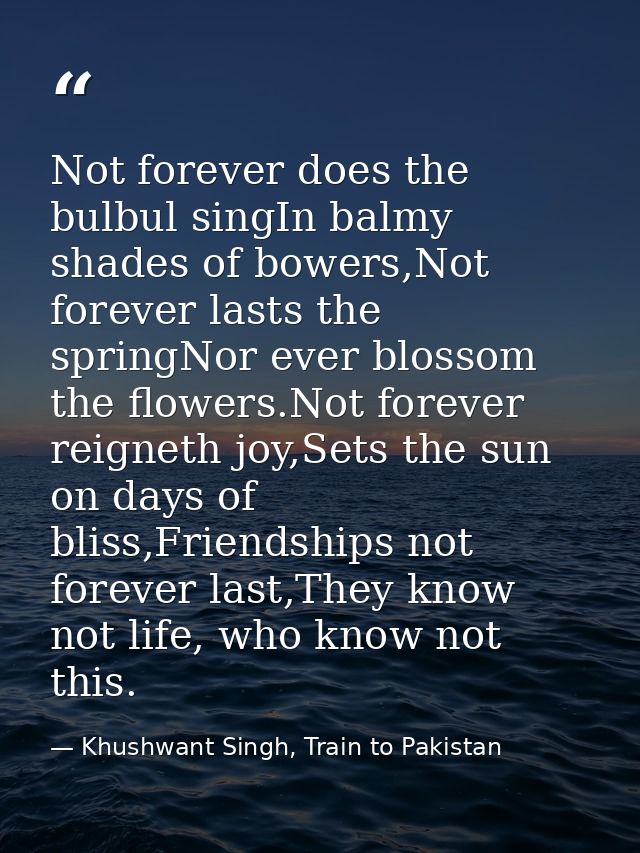 Not forever does the bulbul singIn balmy shades of bowers,Not forever lasts the springNor ever blossom the flowers.Not f — Khushwant Singh, Train to Pakistan