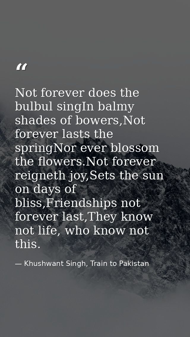 Not forever does the bulbul singIn balmy shades of bowers,Not forever lasts the springNor ever blossom the flowers.Not f — Khushwant Singh, Train to Pakistan