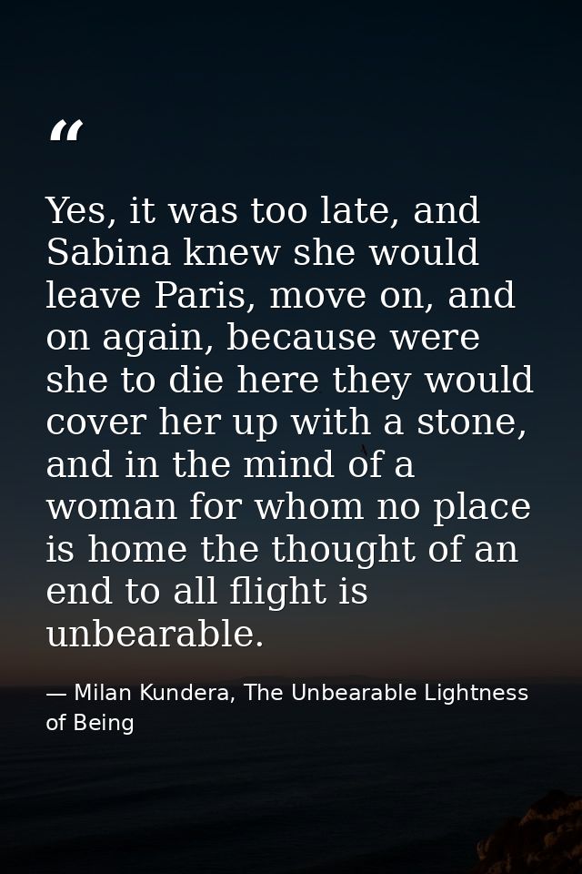 Yes, it was too late, and Sabina knew she would leave Paris, move on, and on again, because were she to die here they wo — Milan Kundera, The Unbearable Lightness of Being