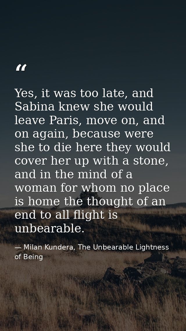 Yes, it was too late, and Sabina knew she would leave Paris, move on, and on again, because were she to die here they wo — Milan Kundera, The Unbearable Lightness of Being