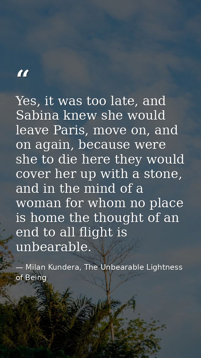 Yes, it was too late, and Sabina knew she would leave Paris, move on, and on again, because were she to die here they wo — Milan Kundera, The Unbearable Lightness of Being