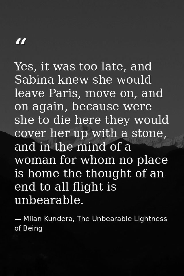 Yes, it was too late, and Sabina knew she would leave Paris, move on, and on again, because were she to die here they wo — Milan Kundera, The Unbearable Lightness of Being