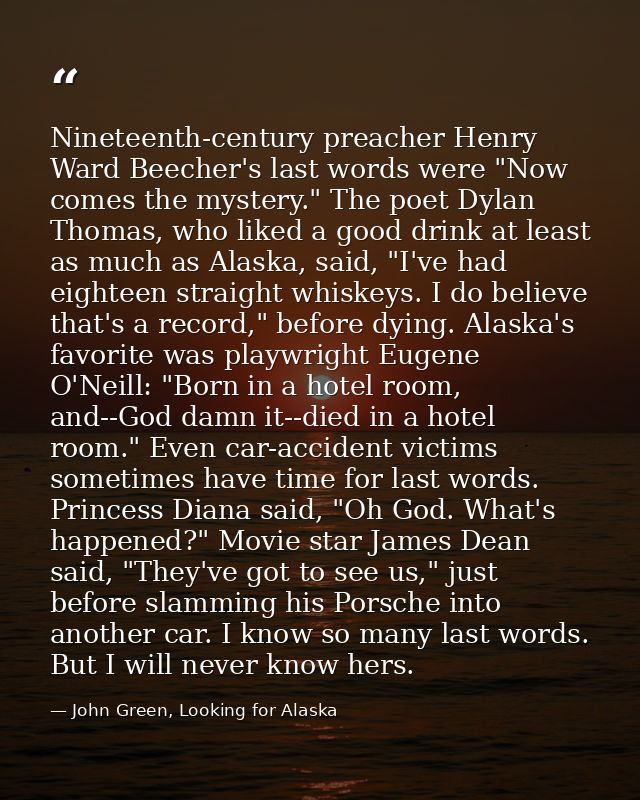 Nineteenth-century preacher Henry Ward Beecher's last words were "Now comes the mystery." The poet Dylan Thomas, who lik — John Green, Looking for Alaska