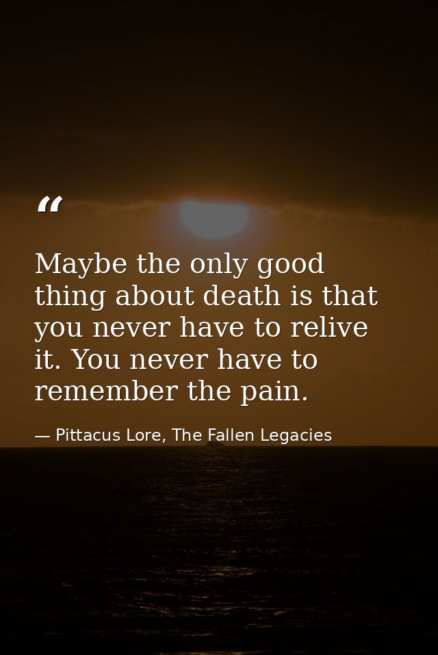 Maybe the only good thing about death is that you never have to relive it. You never have to remember the pain. — Pittacus Lore, The Fallen Legacies