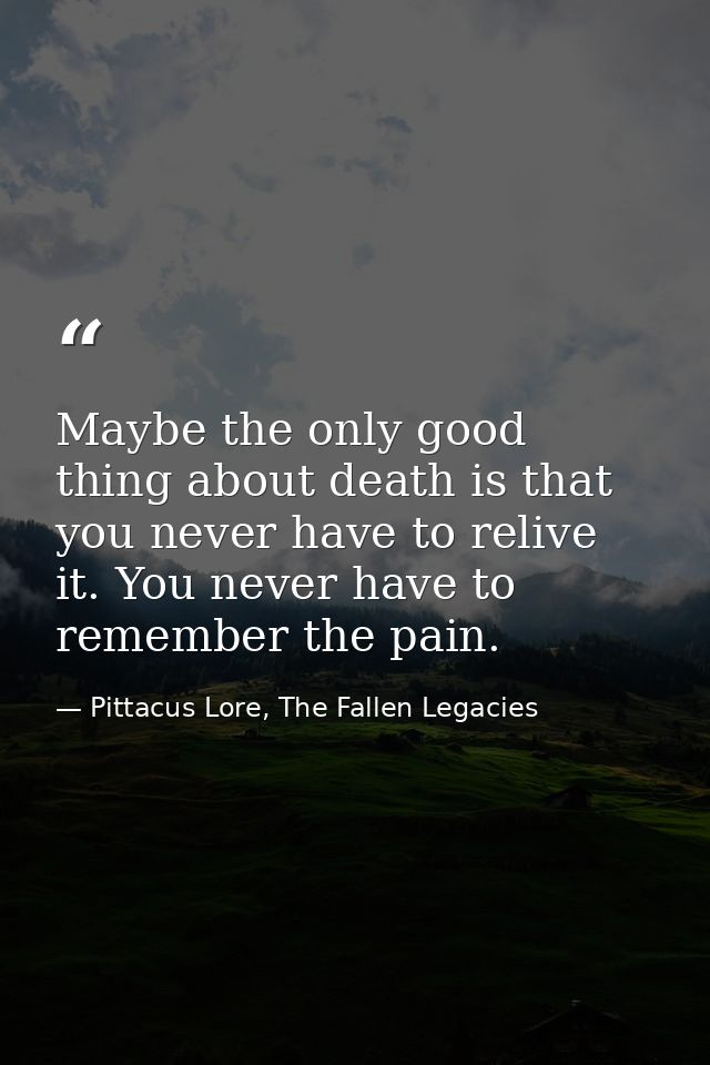 Maybe the only good thing about death is that you never have to relive it. You never have to remember the pain. — Pittacus Lore, The Fallen Legacies