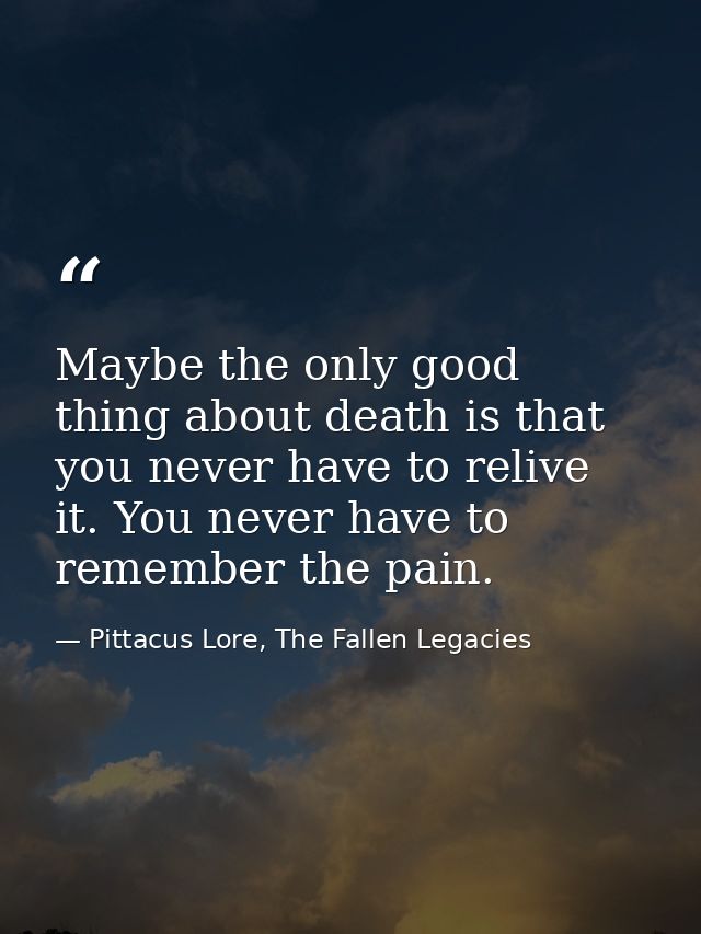 Maybe the only good thing about death is that you never have to relive it. You never have to remember the pain. — Pittacus Lore, The Fallen Legacies