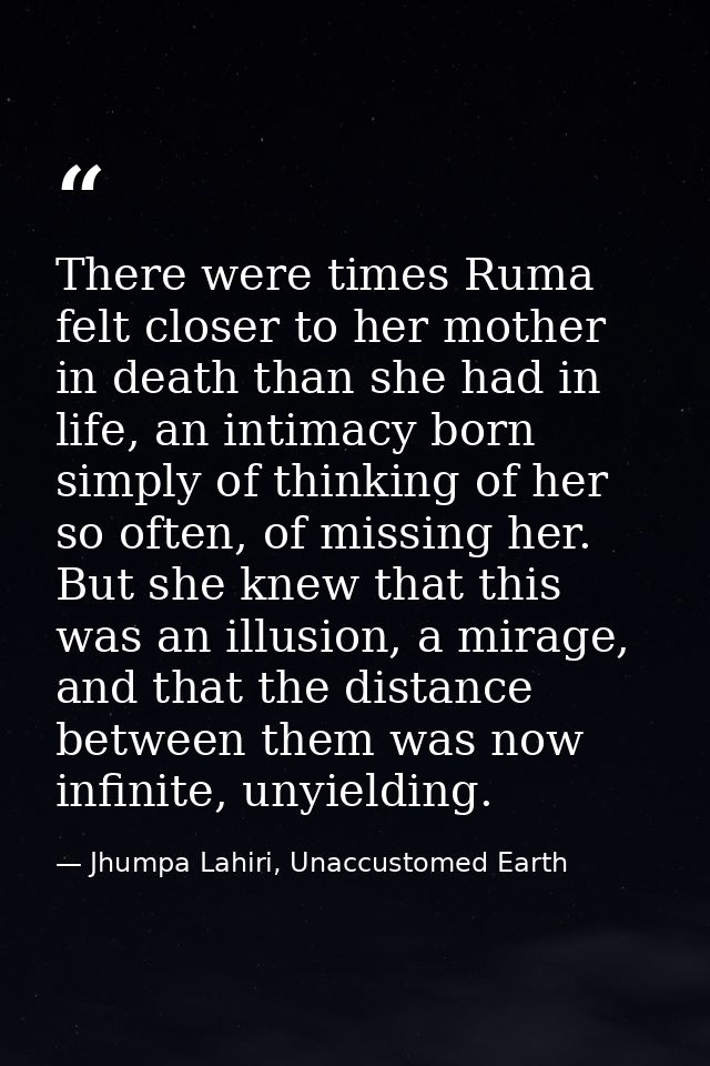 There were times Ruma felt closer to her mother in death than she had in life, an intimacy born simply of thinking of he — Jhumpa Lahiri, Unaccustomed Earth