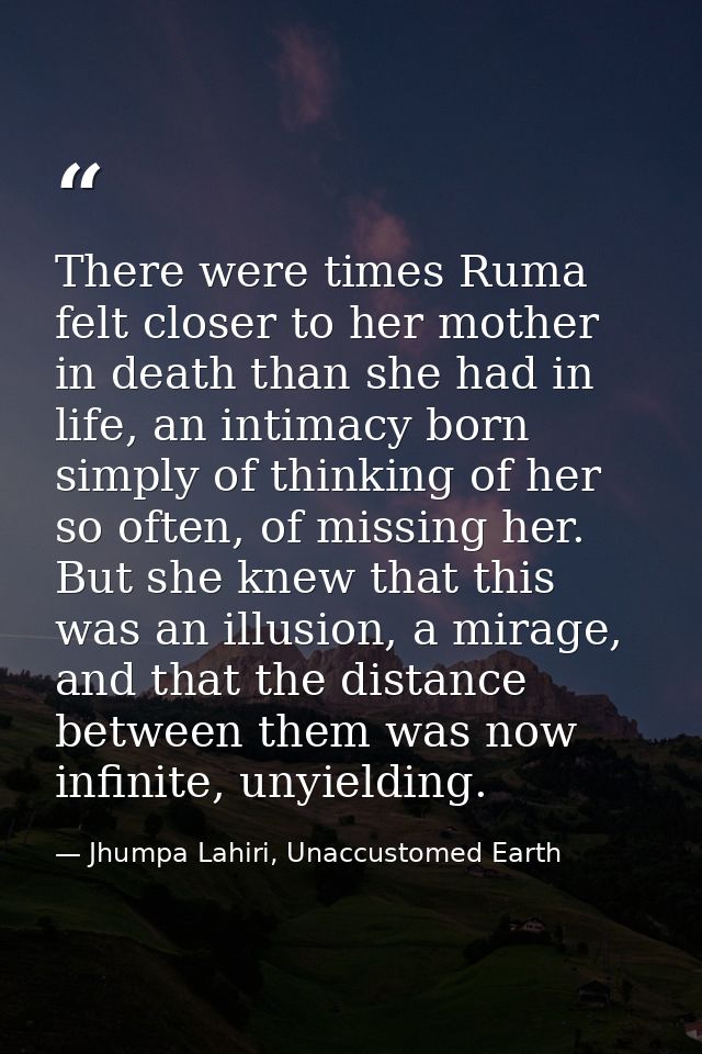 There were times Ruma felt closer to her mother in death than she had in life, an intimacy born simply of thinking of he — Jhumpa Lahiri, Unaccustomed Earth
