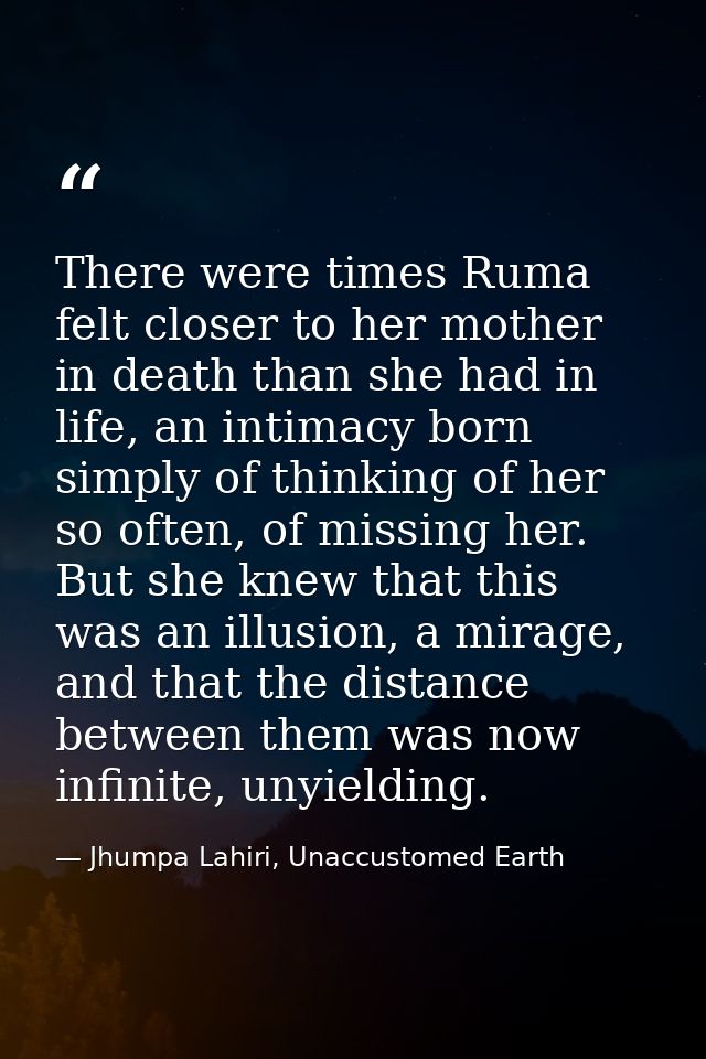 There were times Ruma felt closer to her mother in death than she had in life, an intimacy born simply of thinking of he — Jhumpa Lahiri, Unaccustomed Earth