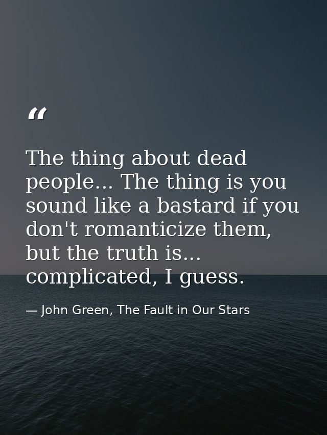 The thing about dead people... The thing is you sound like a bastard if you don't romanticize them, but the truth is...  — John Green, The Fault in Our Stars