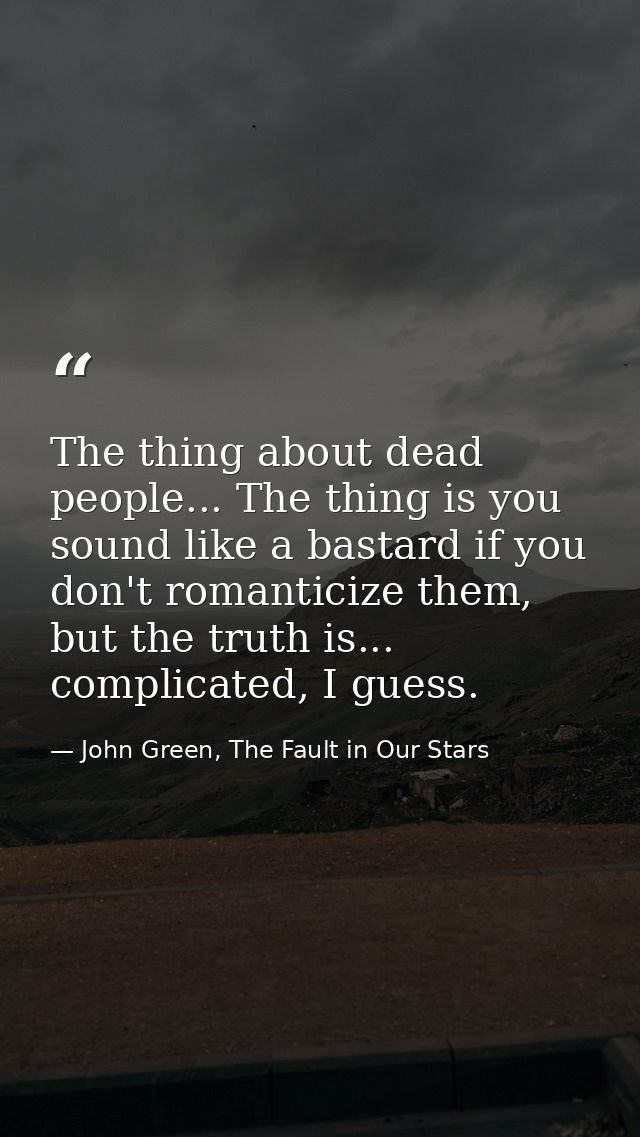 The thing about dead people... The thing is you sound like a bastard if you don't romanticize them, but the truth is...  — John Green, The Fault in Our Stars
