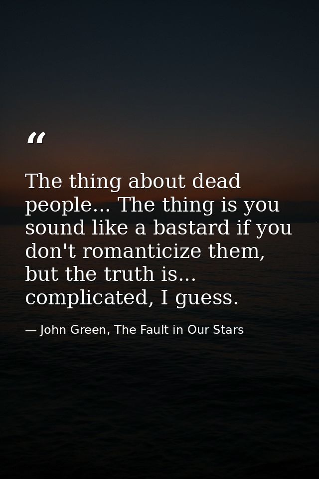 The thing about dead people... The thing is you sound like a bastard if you don't romanticize them, but the truth is...  — John Green, The Fault in Our Stars