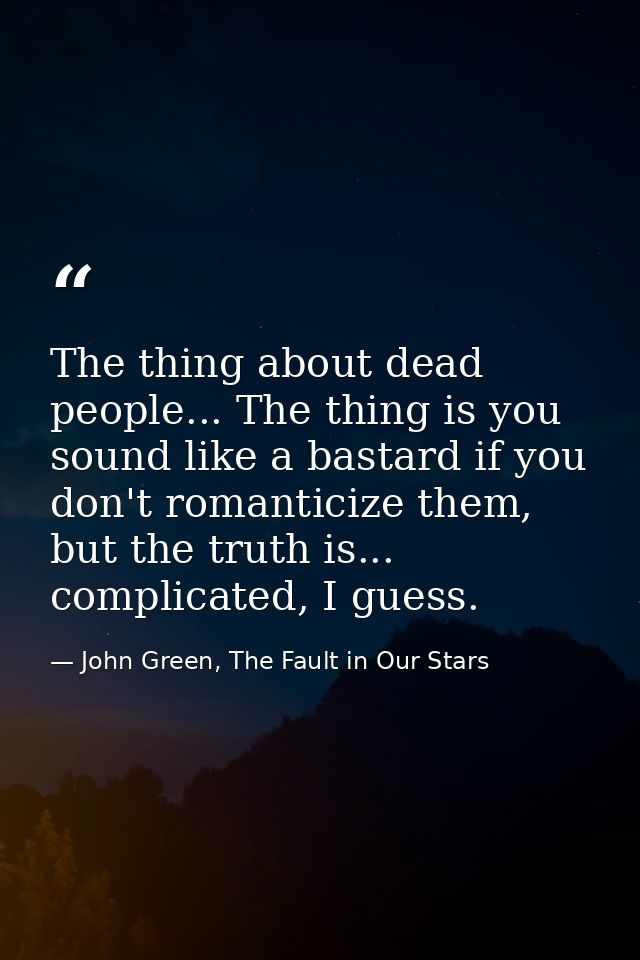 The thing about dead people... The thing is you sound like a bastard if you don't romanticize them, but the truth is...  — John Green, The Fault in Our Stars