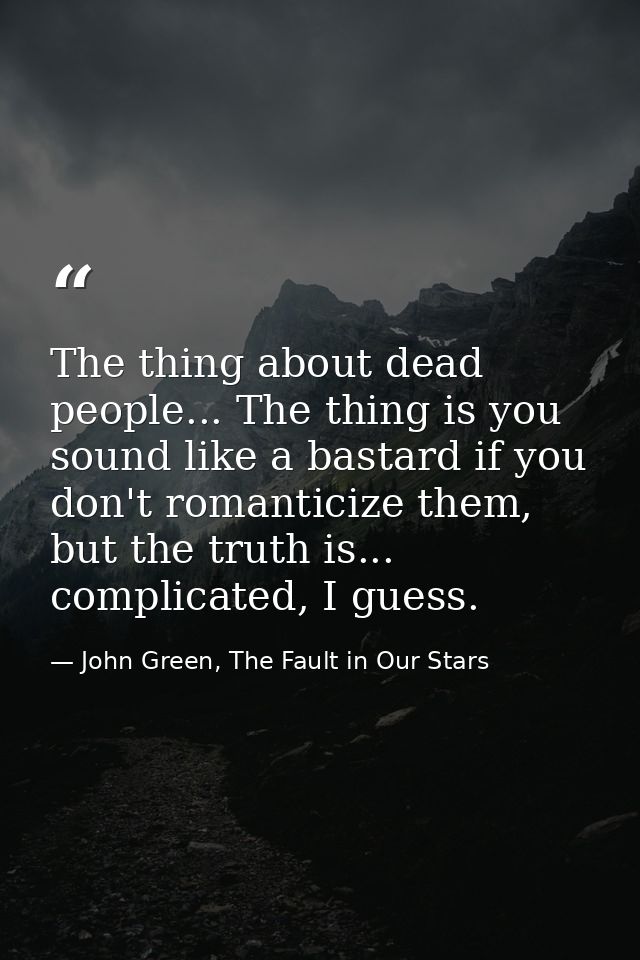 The thing about dead people... The thing is you sound like a bastard if you don't romanticize them, but the truth is...  — John Green, The Fault in Our Stars