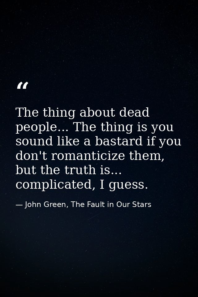The thing about dead people... The thing is you sound like a bastard if you don't romanticize them, but the truth is...  — John Green, The Fault in Our Stars