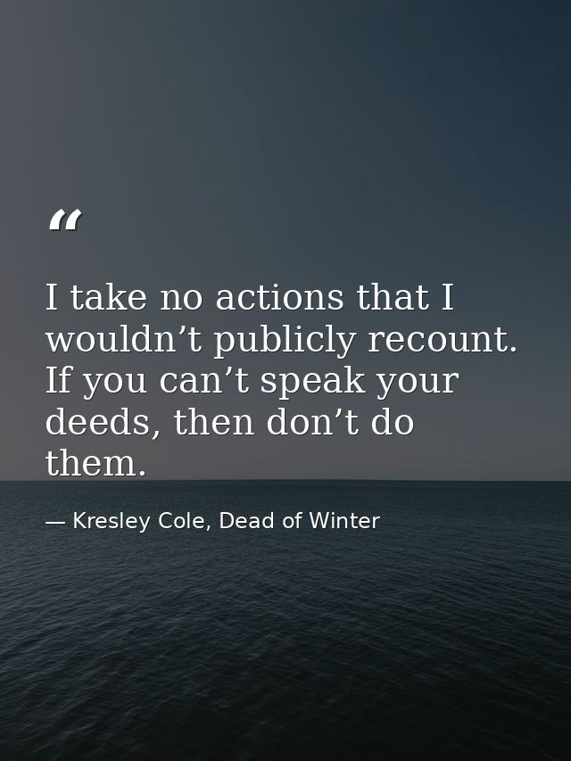 I take no actions that I wouldn’t publicly recount. If you can’t speak your deeds, then don’t do them. — Kresley Cole, Dead of Winter